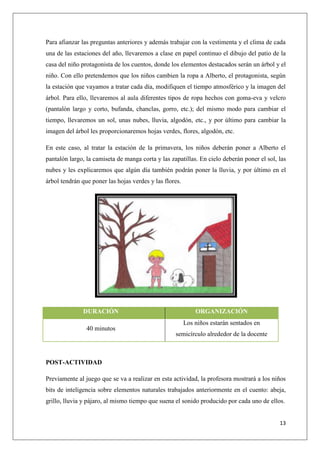 Para afianzar las preguntas anteriores y además trabajar con la vestimenta y el clima de cada
una de las estaciones del año, llevaremos a clase en papel continuo el dibujo del patio de la
casa del niño protagonista de los cuentos, donde los elementos destacados serán un árbol y el
niño. Con ello pretendemos que los niños cambien la ropa a Alberto, el protagonista, según
la estación que vayamos a tratar cada día, modifiquen el tiempo atmosférico y la imagen del
árbol. Para ello, llevaremos al aula diferentes tipos de ropa hechos con goma-eva y velcro
(pantalón largo y corto, bufanda, chanclas, gorro, etc.); del mismo modo para cambiar el
tiempo, llevaremos un sol, unas nubes, lluvia, algodón, etc., y por último para cambiar la
imagen del árbol les proporcionaremos hojas verdes, flores, algodón, etc.
En este caso, al tratar la estación de la primavera, los niños deberán poner a Alberto el
pantalón largo, la camiseta de manga corta y las zapatillas. En cielo deberán poner el sol, las
nubes y les explicaremos que algún día también podrán poner la lluvia, y por último en el
árbol tendrán que poner las hojas verdes y las flores.

DURACIÓN
40 minutos

ORGANIZACIÓN
Los niños estarán sentados en
semicírculo alrededor de la docente

POST-ACTIVIDAD
Previamente al juego que se va a realizar en esta actividad, la profesora mostrará a los niños
bits de inteligencia sobre elementos naturales trabajados anteriormente en el cuento: abeja,
grillo, lluvia y pájaro, al mismo tiempo que suena el sonido producido por cada uno de ellos.
13

 