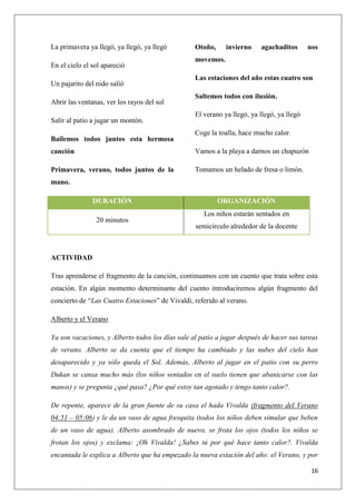 La primavera ya llegó, ya llegó, ya llegó
En el cielo el sol apareció
Un pajarito del nido salió
Abrir las ventanas, ver los rayos del sol
Salir al patio a jugar un montón.
Bailemos todos juntos esta hermosa

Otoño,

invierno

agachaditos

nos

movemos.
Las estaciones del año estas cuatro son
Saltemos todos con ilusión.
El verano ya llegó, ya llegó, ya llegó
Coge la toalla, hace mucho calor.

canción

Vamos a la playa a darnos un chapuzón

Primavera, verano, todos juntos de la

Tomamos un helado de fresa o limón.

mano.
DURACIÓN
20 minutos

ORGANIZACIÓN
Los niños estarán sentados en
semicírculo alrededor de la docente

ACTIVIDAD
Tras aprenderse el fragmento de la canción, continuamos con un cuento que trata sobre esta
estación. En algún momento determinante del cuento introduciremos algún fragmento del
concierto de “Las Cuatro Estaciones” de Vivaldi, referido al verano.
Alberto y el Verano
Ya son vacaciones, y Alberto todos los días sale al patio a jugar después de hacer sus tareas
de verano. Alberto se da cuenta que el tiempo ha cambiado y las nubes del cielo han
desaparecido y ya sólo queda el Sol. Además, Alberto al jugar en el patio con su perro
Dukan se cansa mucho más (los niños sentados en el suelo tienen que abanicarse con las
manos) y se pregunta ¿qué pasa? ¿Por qué estoy tan agotado y tengo tanto calor?.
De repente, aparece de la gran fuente de su casa el hada Vivalda (fragmento del Verano
04:51 – 05:06) y le da un vaso de agua fresquita (todos los niños deben simular que beben
de un vaso de agua). Alberto asombrado de nuevo, se frota los ojos (todos los niños se
frotan los ojos) y exclama: ¡Oh Vivalda! ¿Sabes tú por qué hace tanto calor?. Vivalda
encantada le explica a Alberto que ha empezado la nueva estación del año: el Verano, y por
16

 