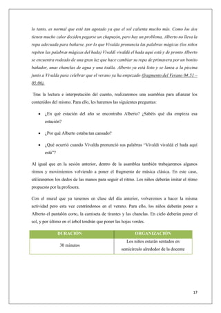 lo tanto, es normal que esté tan agotado ya que el sol calienta mucho más. Como los dos
tienen mucho calor deciden pegarse un chapuzón, pero hay un problema, Alberto no lleva la
ropa adecuada para bañarse, por lo que Vivalda pronuncia las palabras mágicas (los niños
repiten las palabras mágicas del hada) Vivaldí vivaldá el hada aquí está y de pronto Alberto
se encuentra rodeado de una gran luz que hace cambiar su ropa de primavera por un bonito
bañador, unas chanclas de agua y una toalla. Alberto ya está listo y se lanza a la piscina
junto a Vivalda para celebrar que el verano ya ha empezado (fragmento del Verano 04:51 –
05:06).
Tras la lectura e interpretación del cuento, realizaremos una asamblea para afianzar los
contenidos del mismo. Para ello, les haremos las siguientes preguntas:


¿En qué estación del año se encontraba Alberto? ¿Sabéis qué día empieza esa
estación?



¿Por qué Alberto estaba tan cansado?



¿Qué ocurrió cuando Vivalda pronunció sus palabras “Vivaldi vivaldá el hada aquí
está”?

Al igual que en la sesión anterior, dentro de la asamblea también trabajaremos algunos
ritmos y movimientos volviendo a poner el fragmento de música clásica. En este caso,
utilizaremos los dedos de las manos para seguir el ritmo. Los niños deberán imitar el ritmo
propuesto por la profesora.
Con el mural que ya tenemos en clase del día anterior, volveremos a hacer la misma
actividad pero esta vez centrándonos en el verano. Para ello, los niños deberán poner a
Alberto el pantalón corto, la camiseta de tirantes y las chanclas. En cielo deberán poner el
sol, y por último en el árbol tendrán que poner las hojas verdes.
DURACIÓN
30 minutos

ORGANIZACIÓN
Los niños estarán sentados en
semicírculo alrededor de la docente

17

 