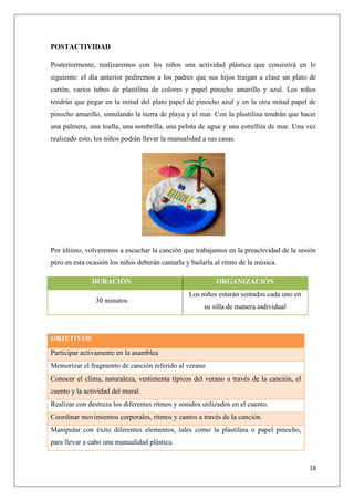 POSTACTIVIDAD
Posteriormente, realizaremos con los niños una actividad plástica que consistirá en lo
siguiente: el día anterior pediremos a los padres que sus hijos traigan a clase un plato de
cartón, varios tubos de plastilina de colores y papel pinocho amarillo y azul. Los niños
tendrán que pegar en la mitad del plato papel de pinocho azul y en la otra mitad papel de
pinocho amarillo, simulando la tierra de playa y el mar. Con la plastilina tendrán que hacer
una palmera, una toalla, una sombrilla, una pelota de agua y una estrellita de mar. Una vez
realizado esto, los niños podrán llevar la manualidad a sus casas.

Por último, volveremos a escuchar la canción que trabajamos en la preactividad de la sesión
pero en esta ocasión los niños deberán cantarla y bailarla al ritmo de la música.
DURACIÓN
30 minutos

ORGANIZACIÓN
Los niños estarán sentados cada uno en
su silla de manera individual

OBJETIVOS
Participar activamente en la asamblea
Memorizar el fragmento de canción referido al verano
Conocer el clima, naturaleza, vestimenta típicos del verano a través de la canción, el
cuento y la actividad del mural.
Realizar con destreza los diferentes ritmos y sonidos utilizados en el cuento.
Coordinar movimientos corporales, ritmos y cantos a través de la canción.
Manipular con éxito diferentes elementos, tales como la plastilina o papel pinocho,
para llevar a cabo una manualidad plástica.

18

 