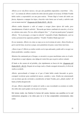Alberto ya no veía flores nuevas y las que aún quedaban empezaban a marchitar. “¡Toc,
toc!”. La ventana de Alberto sonaba (los niños dan dos golpes en la mesa). El Hada Vivalda
había vuelto a sorprenderle con una gran noticia: “Pronto llegó el viento del otoño con
fuerza, dispuesto a empujar las hojas y hacerlas volar hasta caer al suelo y cubrirlo todo
con un manto marrón” (fragmento del Otoño 06:05 – 06:15).
Alberto estaba dispuesto a salir al campo a recoger frutos típicos del otoño, pero
inmediatamente el hada le advirtió: “Recuerda que hemos cambiado de estación y el sol ya
no calienta como antes. Por eso, debes abrigarte bien.” “¿Y qué me puedo poner? preguntó
Alberto. “No te preocupes, yo tengo la solución” respondió el hada. Rápidamente, sacó su
varita y pronunció las siguientes palabras “Vivaldi, Vivaldá el Hada aquí está”.
En ese momento, Alberto vio cómo su ropa ya no era la misma de antes. Ahora llevaba un
gorro azul de lana, un jersey a juego, unos pantalones de pana y unas botas marrones.
¡Ahora sí que sí! Alberto ya estaba vestido con la ropa adecuada y podía salir a recoger sus
frutos preferidos: castañas y nueces.
Mientras iba caminando por el bosque, se encontró a su paso muchísimas setas en el suelo.
Al agacharse a coger algunas, una ráfaga de viento hizo que su gorro saliera volando.
El hada se dio cuenta de tal pérdida y fue rápidamente en busca de éste. (fragmento del
Otoño 06:05 – 06:15). Después de un largo vuelo, el hada consiguió alcanzarlo y lo llevó de
vuelta a su dueño.
Alberto, aprovechando el tiempo en el que el hada había estado buscando su gorro,
consiguió recolectar gran cantidad de nueces, castañas y setas. Estaba tan entusiasmado
con sus frutos que fue corriendo a enseñárselos al hada Vivalda, pero ¿dónde estaba?. El
hada ya había desaparecido.
Así que, Alberto emprendió el camino de vuelta a casa recordando su aventura en otoño.
(los niños dan cuatro golpes con los pies en el suelo).
Del mismo modo, tras finalizar la lectura del cuento, haremos una asamblea en la cual
realizaremos preguntas a los niños para ver si lo han comprendido correctamente, tales
como:

21

 