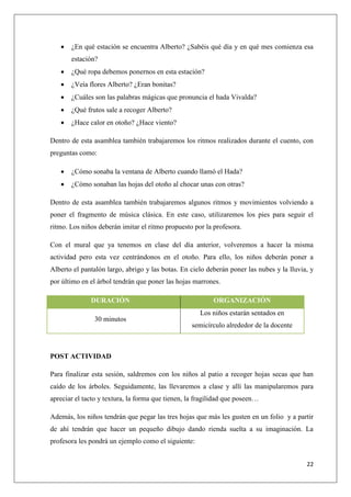 

¿En qué estación se encuentra Alberto? ¿Sabéis qué día y en qué mes comienza esa
estación?



¿Qué ropa debemos ponernos en esta estación?



¿Veía flores Alberto? ¿Eran bonitas?



¿Cuáles son las palabras mágicas que pronuncia el hada Vivalda?



¿Qué frutos sale a recoger Alberto?



¿Hace calor en otoño? ¿Hace viento?

Dentro de esta asamblea también trabajaremos los ritmos realizados durante el cuento, con
preguntas como:


¿Cómo sonaba la ventana de Alberto cuando llamó el Hada?



¿Cómo sonaban las hojas del otoño al chocar unas con otras?

Dentro de esta asamblea también trabajaremos algunos ritmos y movimientos volviendo a
poner el fragmento de música clásica. En este caso, utilizaremos los pies para seguir el
ritmo. Los niños deberán imitar el ritmo propuesto por la profesora.
Con el mural que ya tenemos en clase del día anterior, volveremos a hacer la misma
actividad pero esta vez centrándonos en el otoño. Para ello, los niños deberán poner a
Alberto el pantalón largo, abrigo y las botas. En cielo deberán poner las nubes y la lluvia, y
por último en el árbol tendrán que poner las hojas marrones.
DURACIÓN
30 minutos

ORGANIZACIÓN
Los niños estarán sentados en
semicírculo alrededor de la docente

POST ACTIVIDAD
Para finalizar esta sesión, saldremos con los niños al patio a recoger hojas secas que han
caído de los árboles. Seguidamente, las llevaremos a clase y allí las manipularemos para
apreciar el tacto y textura, la forma que tienen, la fragilidad que poseen…
Además, los niños tendrán que pegar las tres hojas que más les gusten en un folio y a partir
de ahí tendrán que hacer un pequeño dibujo dando rienda suelta a su imaginación. La
profesora les pondrá un ejemplo como el siguiente:
22

 
