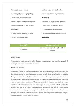 Saltemos todos con ilusión.

Las hojas caen, cambian de calor

El verano ya llegó, ya llegó, ya llegó

Comemos castañas con gran ilusión

Coge la toalla, hace mucho calor.

(Estribillo)

Vamos a la playa a darnos un chapuzón

El invierno ya llegó, ya llegó, ya llegó

Tomamos un helado de fresa o limón.

Llueve, nueva, ¿dónde está el sol?

(Estribillo)

La Navidad reina en esta estación

El otoño ya llegó, ya llegó, ya llegó.

Cantamos villancicos, comemos turrón.

Las aves van buscando calor

(Estribillo)

DURACIÓN
25 minutos

ORGANIZACIÓN
Los niños en semicírculo alrededor de la
docente

ACTIVIDAD
A continuación contaremos a los niños el cuento perteneciente a esta estación repitiendo el
mismo proceso que en las sesiones anteriores:
Alberto y el invierno
Esta noche, Alberto ha tenido que arroparse más. Hacía tiempo que no pasaba tanto frío
(los niños tiritan) al dormir. Nada más despertarse escucha desde su habitación los ladridos
de su perro Ducan (los niños hacen ritmos al compás del guau guau guau) y sale corriendo
al patio para ver si ha pasado tanto frío como él. Pero Alberto va tan rápido que se resbala
y cae al suelo (música y ritmo). Al levantarse dolorido se pega un gran susto al ver de
repente al hada Vivalda a su lado. Éste llorando por su caída, pregunta al hada ¿qué me ha
pasado? ¿por qué me he caído?. Vivalda dándose cuenta de lo ocurrido, le explica que ha
comenzado el invierno y que en esta fría estación los suelos se hielan como las pistas de
patinaje. Por eso todos tenemos que salir a la calle bien abrigaditos con nuestros abrigos,
bufandas, guantes, gorros, botas, orejeras,…
25

 