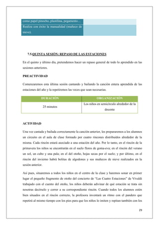 como papel pinocho, plastilina, pegamento…
Realiza con éxito la manualidad (muñeco de
nieve).

7.5.QUINTA SESIÓN: REPASO DE LAS ESTACIONES
En el quinto y último día, pretendemos hacer un repaso general de todo lo aprendido en las
sesiones anteriores.
PREACTIVIDAD
Comenzaremos esta última sesión cantando y bailando la canción entera aprendida de las
estaciones del año y la repetiremos las veces que sean necesarias.
DURACIÓN
25 minutos

ORGANIZACIÓN
Los niños en semicírculo alrededor de la
docente

ACTIVIDAD
Una vez cantada y bailada correctamente la canción anterior, les prepararemos a los alumnos
un circuito en el aula de clase formado por cuatro rincones distribuidos alrededor de la
misma. Cada rincón estará asociado a una estación del año. Por lo tanto, en el rincón de la
primavera los niños se encontrarán en el suelo flores de goma-eva; en el rincón del verano
un sol, un cubo y una pala; en el del otoño, hojas secas por el suelo; y por último, en el
rincón del invierno habrá bolitas de algodones y sus muñecos de nieve realizados en la
sesión anterior.
Así pues, situaremos a todos los niños en el centro de la clase y haremos sonar en primer
lugar el pequeño fragmento de otoño del concierto de “Las Cuatro Estaciones” de Vivaldi
trabajado con el cuento del otoño, los niños deberán adivinar de qué estación se trata sin
nosotras decírselo y correr a su correspondiente rincón. Cuando todos los alumnos estén
bien situados en el rincón correcto, la profesora inventará un ritmo con el pandero que
repetirá al mismo tiempo con los pies para que los niños lo imiten y repitan también con los
29

 
