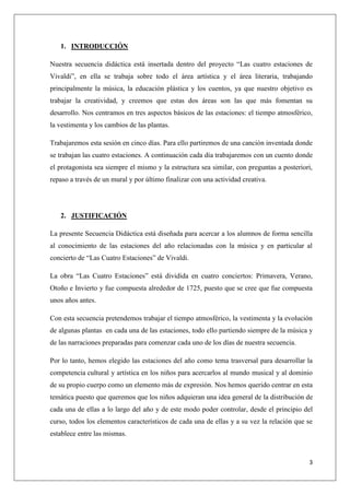 1. INTRODUCCIÓN
Nuestra secuencia didáctica está insertada dentro del proyecto “Las cuatro estaciones de
Vivaldi”, en ella se trabaja sobre todo el área artística y el área literaria, trabajando
principalmente la música, la educación plástica y los cuentos, ya que nuestro objetivo es
trabajar la creatividad, y creemos que estas dos áreas son las que más fomentan su
desarrollo. Nos centramos en tres aspectos básicos de las estaciones: el tiempo atmosférico,
la vestimenta y los cambios de las plantas.
Trabajaremos esta sesión en cinco días. Para ello partiremos de una canción inventada donde
se trabajan las cuatro estaciones. A continuación cada día trabajaremos con un cuento donde
el protagonista sea siempre el mismo y la estructura sea similar, con preguntas a posteriori,
repaso a través de un mural y por último finalizar con una actividad creativa.

2. JUSTIFICACIÓN
La presente Secuencia Didáctica está diseñada para acercar a los alumnos de forma sencilla
al conocimiento de las estaciones del año relacionadas con la música y en particular al
concierto de “Las Cuatro Estaciones” de Vivaldi.
La obra “Las Cuatro Estaciones” está dividida en cuatro conciertos: Primavera, Verano,
Otoño e Invierto y fue compuesta alrededor de 1725, puesto que se cree que fue compuesta
unos años antes.
Con esta secuencia pretendemos trabajar el tiempo atmosférico, la vestimenta y la evolución
de algunas plantas en cada una de las estaciones, todo ello partiendo siempre de la música y
de las narraciones preparadas para comenzar cada uno de los días de nuestra secuencia.
Por lo tanto, hemos elegido las estaciones del año como tema trasversal para desarrollar la
competencia cultural y artística en los niños para acercarlos al mundo musical y al dominio
de su propio cuerpo como un elemento más de expresión. Nos hemos querido centrar en esta
temática puesto que queremos que los niños adquieran una idea general de la distribución de
cada una de ellas a lo largo del año y de este modo poder controlar, desde el principio del
curso, todos los elementos característicos de cada una de ellas y a su vez la relación que se
establece entre las mismas.

3

 