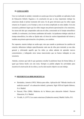10. CONCLUSIÓN
Una vez realizada la unidad y teniendo en cuenta que ésta no ha podido ser aplicada al aula
de Educación Infantil, llegamos a la conclusión de que es muy importante trabajar las
estaciones desde el primer momento del curso. Es de gran relevancia que los niños sepan
situarse en el espacio y en el tiempo y este es un tema complicado en estas edades. Con esta
secuencia, podremos lograr que los niños tengan una primera aproximación a las estaciones,
los meses del año que comprenden cada una de ellas; conociendo así el tiempo atmosférico
variable, la vestimenta y las formas cambiantes del medio. Así podremos trabajar cada día el
tiempo atmosférico; los niños se fijarán más a la hora de vestirse dependiendo del mismo y
tendrán una primera aproximación a las plantas y sus cambios.
Por supuesto, nuestro trabajo no acaba aquí, sino que cuando se produzcan los cambios de
estación, deberemos trabajar específicamente cada una de ellas pero teniendo ya una idea
general y reforzando aquello que los niños ya saben además de aprender nuevos
conocimientos y trabajando otros temas transversales que no hemos trabajado en esta
secuencia.
Además, creemos que todo lo que queramos enseñar lo podremos hacer de forma lúdica, al
igual que hemos hecho con este tema. Siempre se podrán adaptar las actividades para
incentivar la motivación de los niños y ese ha sido nuestro objetivo en este trabajo.

11. REFERENCIAS BIBLIOGRÁFICAS


Hernández, Antonio (1993). Música para niños. Aplicación del “Método intuitivo de
audición musical” a la educación infantil y primaria. Siglo XXI de España Editores,
S.A. Madrid



Pascual, Pilar (2006). Didáctica de la Música para educación Infantil. Pearson
Educacion, S.A. Madrid



Vivaldi, A. (1977). Las cuatro estaciones [Grabación sonora]. Madrid: Zafiro, D.L

33

 