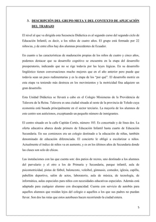 3. DESCRIPCIÓN DEL GRUPO-META Y DEL CONTEXTO DE APLICACIÓN
DEL TRABAJO
El nivel al que va dirigida esta Secuencia Didáctica es al segundo curso del segundo ciclo de
Educación Infantil, es decir, a los niños de cuatro años. El grupo está formado por 22
niños/as, y de entre ellos hay dos alumnas procedentes de Ecuador.
En cuanto a las características de maduración propias de los niños de cuatro y cinco años,
podemos destacar que su desarrollo cognitivo se encuentra en la etapa del desarrollo
preoperatorio, indicando que no se rige todavía por las leyes lógicas. En su desarrollo
lingüístico tienen conversaciones mucho mejores que en el año anterior pero puede que
todavía sean un poco rudimentarias y es la etapa de los “por qué”. El desarrollo motriz en
esta etapa va teniendo más destreza en los movimientos y la motricidad fina adquiere un
gran desarrollo.
Esta Unidad Didáctica se llevará a cabo en el Colegio Misioneras de la Providencia de
Talavera de la Reina. Talavera es una ciudad situada al oeste de la provincia de Toledo cuya
economía está basada principalmente en el sector terciario. La mayoría de los alumnos de
este centro son autóctonos, exceptuando un pequeño número de inmigrantes.
El centro situado en la calle Capitán Cortés, número 103. Es concertado y de línea dos. La
oferta educativa abarca desde primero de Educación Infantil hasta cuarto de Educación
Secundaria. En sus comienzos era un colegio destinado a la educación de niñas, también
denominado de educación diferenciada. El concierto le obligó a escolarizar a niños.
Actualmente el índice de niños va en aumento, y es en los últimos años de Secundaria donde
las clases son solo de chicas.
Las instalaciones con las que cuenta son: dos patios de recreo, uno destinado a los alumnos
del parvulario y el otro a los de Primaria y Secundaria, parque infantil, aula de
psicomotricidad, pistas de fútbol, baloncesto, voleibol, gimnasio, comedor, iglesia, capilla,
pabellón deportivo, salón de actos, laboratorio, aula de música, de tecnología, de
informática, aulas especiales para niños con necesidades educativas especiales. Además está
adaptado para cualquier alumno con discapacidad. Cuenta con servicio de autobús para
aquellos alumnos que residan lejos del colegio o aquellos a los que sus padres no puedan
llevar. Son dos las rutas que estos autobuses hacen recorriendo la ciudad entera.
5

 