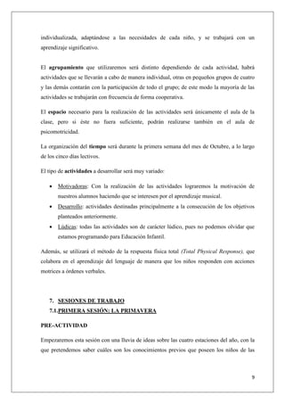 individualizada, adaptándose a las necesidades de cada niño, y se trabajará con un
aprendizaje significativo.

El agrupamiento que utilizaremos será distinto dependiendo de cada actividad, habrá
actividades que se llevarán a cabo de manera individual, otras en pequeños grupos de cuatro
y las demás contarán con la participación de todo el grupo; de este modo la mayoría de las
actividades se trabajarán con frecuencia de forma cooperativa.
El espacio necesario para la realización de las actividades será únicamente el aula de la
clase, pero si éste no fuera suficiente, podrán realizarse también en el aula de
psicomotricidad.
La organización del tiempo será durante la primera semana del mes de Octubre, a lo largo
de los cinco días lectivos.
El tipo de actividades a desarrollar será muy variado:


Motivadoras: Con la realización de las actividades lograremos la motivación de
nuestros alumnos haciendo que se interesen por el aprendizaje musical.



Desarrollo: actividades destinadas principalmente a la consecución de los objetivos
planteados anteriormente.



Lúdicas: todas las actividades son de carácter lúdico, pues no podemos olvidar que
estamos programando para Educación Infantil.

Además, se utilizará el método de la respuesta física total (Total Physical Response), que
colabora en el aprendizaje del lenguaje de manera que los niños responden con acciones
motrices a órdenes verbales.

7. SESIONES DE TRABAJO
7.1.PRIMERA SESIÓN: LA PRIMAVERA
PRE-ACTIVIDAD
Empezaremos esta sesión con una lluvia de ideas sobre las cuatro estaciones del año, con la
que pretendemos saber cuáles son los conocimientos previos que poseen los niños de las

9

 