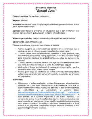 Secuencia didáctica
“Buscando Sumas”
Campo formativo: Pensamiento matemático
Aspecto: Número
Propósito: Que el niño utilice sus propios procedimientos para encontrar las sumas
de un determinado número.
Competencia: Resuelve problemas en situaciones que le son familiares y que
implican agregar, reunir, quitar, igualar, comparar y repartir objeto
Aprendizaje esperado: Usa procedimientos propios para resolver problemas.
Cómo vamos a dar el tratamiento:
Plantearle al niño que jugaremos con números diciéndole:
 “Vamos a jugar a los números secretos, pensarás en el número que más te
guste y ese será tu número secreto no podrás decírselo a nadie.”
 “Cuando cuente hasta tres tomarás una tarjeta con la suma que te dé como
resultado el número secreto en el que pensaste. ( Se le dará suficiente tiempo
para encontrar, mediante los procedimientos que elija, las sumas de su
número)
 “Cuando vuelva a contar tres tomarás otra tarjeta y así sucesivamente hasta
que ya no haya más tarjetas con la suma del número que elegiste.
 Cada quien ordenara sus tarjetas de la manera que crea correcta, y explicar
la razón por la cual las ordena de esa manera.
 Ganará quien tenga las tarjetas de las sumas correctas y para comprobarlo
voltearemos las tarjetas para así ver el resultado, el cual debe ser el mismo
en cada tarjeta.
Evaluación:
 Utilizaremos el software educativo en línea Educapeques, el cual contiene
diferentes secciones sobre diversos temas y actividades de cada una, las
cuales son muy entendibles y útiles para los niños, se dará clic en el apartado
de matemáticas y se seleccionará la primera opción
(www.educapeques.com/los-juegos-educativos/juegos-de matematicas-
numeros-multiplicacion-para-ninos/portal.php?contid=34&accion=listo), el
cual consiste en ir dándole respuestas a las sumas indicadas, es
conveniente que se tenga los suficientes recursos (una computadora para
cada pequeño), en caso de que no sea posible, la actividad puede llevarse a
cabo entre todo el grupo, contestando colectiva o ínvidamente con el fin de
evaluar si los pequeños comprenden que por medio de diferentes sumas
podemos llegar al mismo resultado.
 