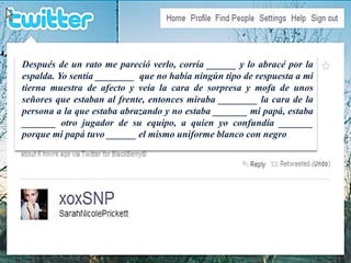 Después de un rato me pareció verlo, corría ______ y lo abracé por la 
espalda. Yo sentía ________ que no había ningún tipo de respuesta a mi 
tierna muestra de afecto y veía la cara de sorpresa y mofa de unos 
señores que estaban al frente, entonces miraba ________ la cara de la 
persona a la que estaba abrazando y no estaba _______ mi papá, estaba 
_______ otro jugador de su equipo, a quien yo confundía _______ 
porque mi papá tuvo ______ el mismo uniforme blanco con negro 
 