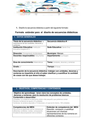 1. Diseñe la secuencia didáctica a partir del siguiente formato:
Formato estándar para el diseño de secuencias didácticas
1. DATOS GENERALES
Título de la secuencia didáctica: la
importancia de las unidades, decenas y
centenas
Secuencia didáctica #: 1
Institución Educativa: Institución
Educativa Indígena N°3
Sede Educativa: Santa Cruz
Dirección: Corregimiento de Montelara Municipio: Maicao
Docentes responsables: Grey Nuñez Departamento: La Guajira
Área de conocimiento: Matemáticas Tema: Unidades, decenas y centenas
Grado: 2° Tiempo: 6 horas
Descripción de la secuencia didáctica: trabajar con unidades, decenas y
centenas es impartirle al niño el saber clasificar y cuantificar la cantidad
de cosas con las que desea trabajar.
2. OBJETIVOS, COMPETENCIAS Y CONTENIDOS
Objetivo de aprendizaje: tener claro los conceptos de unidades,
decenas y centenas, para la resolución de problemas básicos
Contenidos a desarrollar:
Unidades: La unidad es el elemento entero más pequeño que podemos contar
Decena: la decena es igual a 10 unidades
Centenas: la centena equivale a 10 decenas o, lo que es lo mismo, 100 unidades
Competencias del MEN:
Reconoce el significado de los números en
diferentes contextos, conteo, comparación
Emplea la descomposición de la centena
Estándar de competencia del MEN:
Describir, comparar y cuantificar
situaciones con diversas
representaciones de los números en
diferentes contextos
 