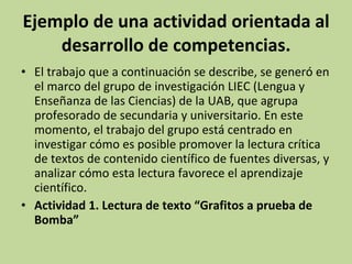 Ejemplo de una actividad orientada al desarrollo de competencias. El trabajo que a continuación se describe, se generó en el marco del grupo de investigación LIEC (Lengua y Enseñanza de las Ciencias) de la UAB, que agrupa profesorado de secundaria y universitario. En este momento, el trabajo del grupo está centrado en investigar cómo es posible promover la lectura crítica de textos de contenido científico de fuentes diversas, y analizar cómo esta lectura favorece el aprendizaje científico. Actividad 1. Lectura de texto “Grafitos a prueba de Bomba” 