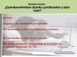 RETOS: Preparar a los estudiantes para afrontar: La innovaci ó n en entornos cambiantes e inciertos.  La formaci ó n en valores y para la vida. El manejo inteligente y responsable de la ciencia y la tecnolog í a, incluyendo  las TIC. PRIMERA SESIÓN.   ¿Qué retos enfrenta el docente, qué debe saber y saber hacer? 