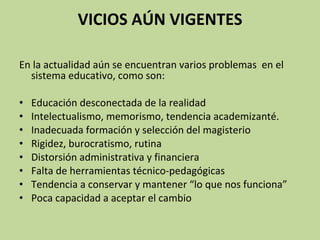 VICIOS AÚN VIGENTES En la actualidad aún se encuentran varios problemas  en el  sistema educativo, como son:   Educación desconectada de la realidad Intelectualismo, memorismo, tendencia academizanté. Inadecuada formación y selección del magisterio Rigidez, burocratismo, rutina Distorsión administrativa y financiera Falta de herramientas técnico-pedagógicas Tendencia a conservar y mantener “lo que nos funciona” Poca capacidad a aceptar el cambio 