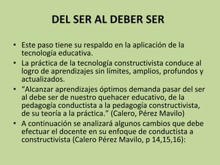   DEL SER AL DEBER SER   Este paso tiene su respaldo en la aplicación de la tecnología educativa. La práctica de la tecnología constructivista conduce al logro de aprendizajes sin límites, amplios, profundos y actualizados.  “ Alcanzar aprendizajes óptimos demanda pasar del ser al debe ser de nuestro quehacer educativo, de la pedagogía conductista a la pedagogía constructivista, de su teoría a la práctica.” (Calero, Pérez Mavilo) A continuación se analizará algunos cambios que debe efectuar el docente en su enfoque de conductista a constructivista (Calero Pérez Mavilo, p 14,15,16): 