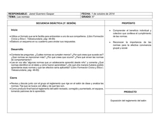 RESPONSABLE: Jared Guerrero Gaspar 
FECHA: 1 de octubre de 2014 
TEMA: Las normas 
GRADO: 6° 
SECUENCIA DIDÁCTICA (3ª. SESIÓN) 
PROPÓSITO 
Inicio 
 Utiliza un formato que se le facilita para entrevistar a uno de sus compañeros. (Libro Formación Cívica y Ética I, Telesecundaria, pág. 48-65). 
 Elabora un esquema en su cuaderno para anotar sus respuestas. 
Desarrollo 
 Contesta las preguntas: ¿Cuáles normas se cumplen menos? ¿Por qué crees que sucede así? ¿Qué normas se mencionan más? ¿Por qué crees que ocurre? ¿Para qué sirven las normas de comportamiento?. 
 Lee en voz alta “algunas normas que un adolescente aprendió desde niño” y comenta ¿Qué normas identificó en el relato y cómo fueron aprendidas? ¿De qué otra manera hubiera podido aprenderse esas normas y que tan efectivo sería aplicarlas? (Libro Formación Cívica y Ética I, Telesecundaria, pág. 48-65). 
Cierre 
 Revisa y discute junto con el grupo el reglamento que rige en el salón de clase y analiza las normas. Fija que se busca con ellas y de qué tipo son. 
 Como producto final hará el reglamento del salón revisado, corregido y aumentado, en equipos, tomando patrones de lo aprendido. 
 Comprender el beneficio individual y colectivo que conlleva el cumplimiento de las normas. 
 Reconocer la importancia de las normas para la efectiva convivencia grupal y social. 
PRODUCTO 
Exposición del reglamento del salón 
