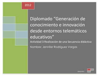 2012



   Diplomado “Generación de
   conocimiento e innovación
   desde entornos telemáticos
   educativos”
   Actividad 3 Realización de una Secuencia didáctica
   Nombre: Jennifer Rodríguez Vargas




                                         26/02/2012
 