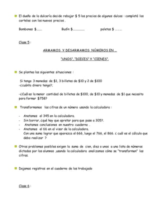 El dueño de la dulcería decide rebajar $ 5 los precios de algunos dulces : completá los
carteles con los nuevos precios .
Bombones $....... Budín $............... paletas $ ………
Clase 5 :
ARMAMOS Y DESARMAMOS NÚMEROS EN …
“UNOS”, “DIECES” Y “CIENES”.
Se plantea las siguientes situaciones :
Si tengo 3 monedas de $1, 3 billetes de $10 y 2 de $100
-¿cuánto dinero tengo?;
-¿Cuál es la menor cantidad de billetes de $100, de $10 y monedas de $1 que necesito
para formar $758?
Transformamos las cifras de un número usando la calculadora :
- Anotamos el 345 en la calculadora.
- Sin borrar, ¿qué hay que apretar para que pase a 305?.
- Anotamos conclusiones en nuestro cuaderno .
- Anotamos el 66 en el visor de la calculadora.
Con una suma lograr que aparezca el 666, luego el 766, el 866. ¿ cuál es el cálculo que
debo realizar ?
Otros problemas posibles exigen la suma de cien, diez o unos a una lista de números
dictados por los alumnos ,usando la calculadora analizamos cómo se “transforman” las
cifras.
Dejamos registros en el cuaderno de los trabajado
Clase 6 :
 