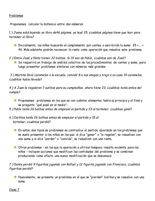 Problemas
Proponemos calcular la distancia entre dos números:
1 ) Juana está leyendo un libro de46 páginas, ya leyó 25, ¿cuántas páginas tiene que leer para
terminar el libro?
Inicialmente, los niños buscarán el complemento por conteo o escribirán la suma: 25 +…. =
46. Más adelante podrán reconocer la resta como operación que resuelve este problema.
2 ) Entre José y Pablo tienen 32 bolitas. Si 19 son de Pablo, ¿cuántas son de José?
Se requerirá un trabajo de análisis colectivo de los procedimientos de conteo y suma, para
luego presentar problemas similares con números más grandes.
3 ) Martina llevó caramelos a la escuela, convidó 8 a sus amigas y trajo a su casa 14 caramelos,
¿cuántos había llevado?
4 ) A Juan le regalaron 7 autitos para su cumpleaños, ahora tiene 23, ¿cuántos tenía antes del
cumple?
Proponemos problemas en los que se con cuántos elementos había al principio y al final y
se pregunte “qué pasó en el medio”:
5 ) Pablo tenía 26 bolitas antes de empezar el partido y 33 al terminar, ¿cuántas ganó?
6 ) Carlitos tenía 26 bolitas antes de empezar el partido y 15 al
terminar, ¿cuántas perdió?
En estos dos tipos de problemas se contradice el sentido abordado en los problemas que
se suele presentar a los niños en los que: si dice “ganar” o “le regalan”, se resuelven con
una suma y si dice “perder” o “convida”, se resuelven con una resta.
Otros problemas - en los que la operación a utilizar tampoco resulta evidente para los
niños - incluyen acciones que modifican las cantidades del problema y se combinan
produciendo como efecto una nueva modificación que se desconoce:
7 ) Dante perdió 9 figuritas jugando con Rafael y 12 figurita jugando con Francisco, ¿cuántas
figuritas perdió?
Nuevamente, se presenta un problema en el que se “pierden” bolitas y se resuelve con una
suma.
Clase 7
 
