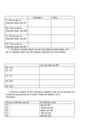 Verdadero Falso
9 + 24 va a dar un
resultado mayor que 30
50 + 28 va a dar un
resultado menor que 100
12 + 45 va a dar un
resultado menor que 50
83 – 75 va a dar un
resultado mayor que 50
Sin hacer la cuenta marcá con una cruz cuáles de estas sumas van a
dar un resultado mayor que 100. Después comprobá con la calculadora.
Va a dar más que 100
95 + 35 =
53 + 12 =
32 + 21 =
63 + 54 =
84 + 32 =
Escribí un número de dos cifras para completar cada una de las sumas con
la condición que aparece en el cuadro. Comprobá después con la
calculadora.
Cálculo a completar que dar.. El resultado tiene
12 + .....
23 + .....
85 + .....
31 + ....
54 + .....
más que 50
menos que 50
menos que 100
más que 60
más que 100
 