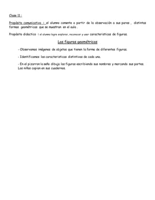 Clase 11 :
Propósito comunicativo : el alumno comente a partir de la observación a sus pares , distintas
formas geométricas que se muestran en el aula .
Propósito didactico : el alumno logre explorar, reconocer y usar caracteristicas de figuras.
Las figuras geométricas
- Observamos imágenes de objetos que tienen la forma de diferentes figuras.
- Identificamos las caracteristicas distintivas de cada una.
- En el pizarron la seño dibuja las figuras escribiendo sus nombres y marcando sus partes.
Los niños copian en sus cuadernos.
 