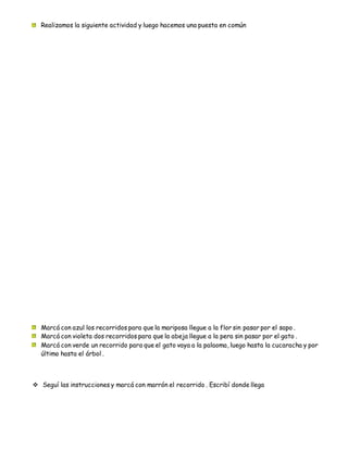 Realizamos la siguiente actividad y luego hacemos una puesta en común
Marcá con azul los recorridos para que la mariposa llegue a la flor sin pasar por el sapo .
Marcá con violeta dos recorridos para que la abeja llegue a la pera sin pasar por el gato .
Marcá con verde un recorrido para que el gato vaya a la palaoma, luego hasta la cucaracha y por
último hasta el árbol .
 Seguí las instrucciones y marcá con marrón el recorrido . Escribí donde llega
 
