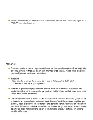 Escribí , en cada caso , las instrucciones de un recorrido . pasáselo a un compañero y fijate si LA
PALOMA llego a donde quería .
MEDIDAS :
El docente podrá presentar algunos problemas que impliquen la comparación de longitudes
en forma directa y otros que exijan usar intermediarios (manos, reglas, hilos, etc.) dado
que los objetos no pueden ser trasladados.
Preguntas :
¿Este escritorio es más largo o más corto que el de la maestra de 2º año?
¿La ventana es más ancha que la puerta?
También se propondrán problemas que apunten a que los alumnos/as establezcan una
unidad de medida para llevar a cabo una medición y determinen cuántas veces entra dicha
unidad en el objeto que se mide.
Los niños podrán medir el mismo objeto con diferentes unidades de medida y analizar las
diferencias en los resultados obtenidos según los tamaños de las unidades elegidas -por
ejemplo, medir el pizarrón con las manos y analizar cómo varían resultados en función del
tamaño de las mismas- así como identificar los errores que podrían surgir de este proceso
a partir de medir todos el mismo objeto y con la misma unidad, y obtener, sin embargo,
medidas diferentes.
 