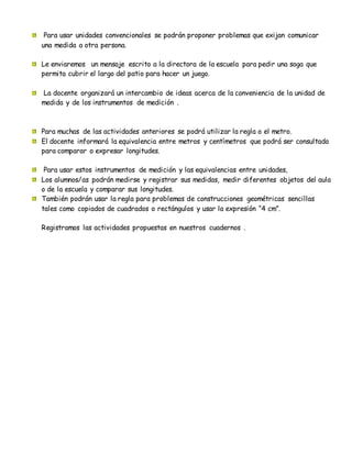 Para usar unidades convencionales se podrán proponer problemas que exijan comunicar
una medida a otra persona.
Le enviaremos un mensaje escrito a la directora de la escuela para pedir una soga que
permita cubrir el largo del patio para hacer un juego.
La docente organizará un intercambio de ideas acerca de la conveniencia de la unidad de
medida y de los instrumentos de medición .
Para muchas de las actividades anteriores se podrá utilizar la regla o el metro.
El docente informará la equivalencia entre metros y centímetros que podrá ser consultada
para comparar o expresar longitudes.
Para usar estos instrumentos de medición y las equivalencias entre unidades,
Los alumnos/as podrán medirse y registrar sus medidas, medir diferentes objetos del aula
o de la escuela y comparar sus longitudes.
También podrán usar la regla para problemas de construcciones geométricas sencillas
tales como copiados de cuadrados o rectángulos y usar la expresión “4 cm”.
Registramos las actividades propuestas en nuestros cuadernos .
 