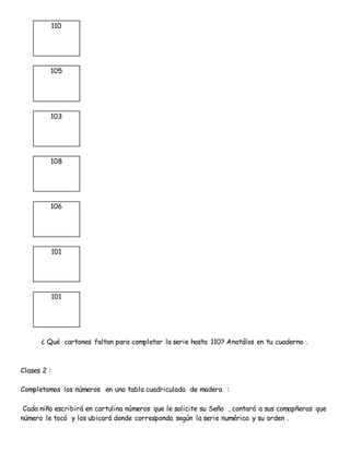 110
105
103
108
106
101
101
¿ Qué cartones faltan para completar la serie hasta 110? Anotálos en tu cuaderno .
Clases 2 :
Completamos los números en una tabla cuadriculada de madera :
Cada niño escribirá en cartulina números que le solicite su Seño , contará a sus comapñeros que
número le tocó y los ubicará donde corresponda según la serie numérica y su orden .
 