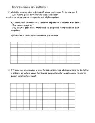Con atención resuelvo estos problemitas :
2) a) Matías pensó un número de tres cifras que empieza con 2 y termina con 0.
¿Qué número puede ser? ¿Hay una única posibilidad?
Anotá todas las que puedas y comparalas con algún compañero.
b) Celeste pensó un número de 3 cifras que empieza con 2 y además tiene otro 2.
¿Qué número puede ser?
¿Hay una única posibilidad? Anotá todas las que puedas y comparalas con algún
compañero.
c) Escribí en el cuadro todos los números que anotaron:
3 ) Trabajá con un compañero y entre los dos piensen otras adivinanzas como las de Matías
y Celeste, pero ahora usando los números que podrían estar en este cuadro (si quieren,
pueden completarlo primero):
 