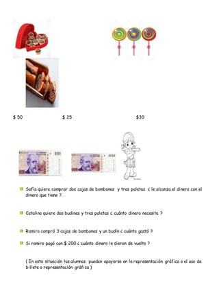 $ 50 $ 25 $30
Sofía quiere comprar dos cajas de bombones y tres paletas ¿ le alcanza el dinero con el
dinero que tiene ?
Catalina quiere dos budines y tres paletas ¿ cuánto dinero necesita ?
Ramiro compró 3 cajas de bombones y un budín ¿ cuánto gastó ?
Si ramiro pagó con $ 200 ¿ cuánto dinero le dieron de vuelto ?
( En esta situación los alumnos pueden apoyarse en la representación gráfica o el uso de
billete o representación gráfica )
 