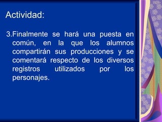 Actividad: 3.Finalmente se hará una puesta en común, en la que los alumnos compartirán sus producciones y se comentará respecto de los diversos registros utilizados por los personajes.  