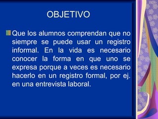 OBJETIVO Que los alumnos comprendan que no siempre se puede usar un registro informal. En la vida es necesario conocer la forma en que uno se expresa porque a veces es necesario hacerlo en un registro formal, por ej. en una entrevista laboral. 