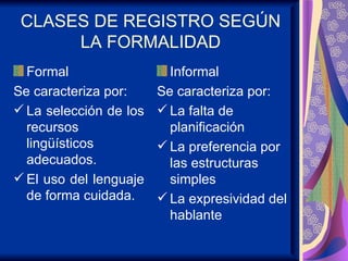 CLASES DE REGISTRO SEGÚN LA FORMALIDAD Formal  Se caracteriza por: La selección de los recursos lingüísticos adecuados. El uso del lenguaje de forma cuidada. Informal Se caracteriza por: La falta de planificación La preferencia por las estructuras simples La expresividad del hablante 