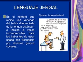 LENGUAJE JERGAL Es el nombre que recibe una variedad del habla diferenciada de la lengua estándar, e incluso a veces incomprensible para los hablantes de esta, usada con frecuencia por distintos grupos sociales.  Ejemplo: Jerga profesional 
