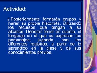Actividad: 2. Posteriormente formarán grupos y harán su propia historieta, utilizando los recursos que tengan a su alcance. Deberán tener en cuenta, el lenguaje en el que se expresan los personajes, jugando, con los diferentes registros, a partir de lo aprendido en la clase y de sus conocimientos previos.  
