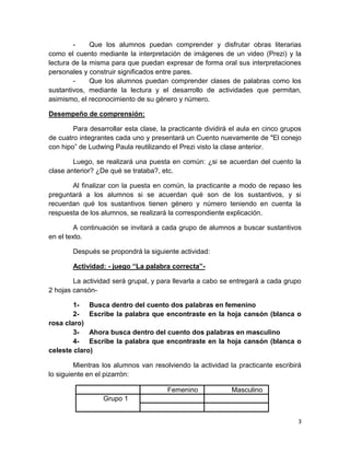 3
- Que los alumnos puedan comprender y disfrutar obras literarias
como el cuento mediante la interpretación de imágenes de un video (Prezi) y la
lectura de la misma para que puedan expresar de forma oral sus interpretaciones
personales y construir significados entre pares.
- Que los alumnos puedan comprender clases de palabras como los
sustantivos, mediante la lectura y el desarrollo de actividades que permitan,
asimismo, el reconocimiento de su género y número.
Desempeño de comprensión:
Para desarrollar esta clase, la practicante dividirá el aula en cinco grupos
de cuatro integrantes cada uno y presentará un Cuento nuevamente de "El conejo
con hipo” de Ludwing Paula reutilizando el Prezi visto la clase anterior.
Luego, se realizará una puesta en común: ¿si se acuerdan del cuento la
clase anterior? ¿De qué se trataba?, etc.
Al finalizar con la puesta en común, la practicante a modo de repaso les
preguntará a los alumnos si se acuerdan qué son de los sustantivos, y si
recuerdan qué los sustantivos tienen género y número teniendo en cuenta la
respuesta de los alumnos, se realizará la correspondiente explicación.
A continuación se invitará a cada grupo de alumnos a buscar sustantivos
en el texto.
Después se propondrá la siguiente actividad:
Actividad: - juego “La palabra correcta”-
La actividad será grupal, y para llevarla a cabo se entregará a cada grupo
2 hojas cansón-
1- Busca dentro del cuento dos palabras en femenino
2- Escribe la palabra que encontraste en la hoja cansón (blanca o
rosa claro)
3- Ahora busca dentro del cuento dos palabras en masculino
4- Escribe la palabra que encontraste en la hoja cansón (blanca o
celeste claro)
Mientras los alumnos van resolviendo la actividad la practicante escribirá
lo siguiente en el pizarrón:
Femenino Masculino
Grupo 1
 