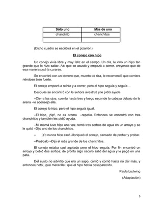 5
(Dicho cuadro se escribirá en el pizarrón)
El conejo con hipo
Un conejo vivía libre y muy feliz en el campo. Un día, le vino un hipo tan
grande que lo hizo saltar. Así que se asustó y empezó a correr, creyendo que de
esa manera podría curarse.
Se encontró con un ternero que, muerto de risa, le recomendó que corriera
riéndose bien fuerte.
El conejo empezó a reírse y a correr, pero el hipo seguía y seguía…
Después se encontró con la señora avestruz y le pidió ayuda.
–Cierra los ojos, cuenta hasta tres y luego esconde la cabeza debajo de la
arena –le aconsejó ella.
El conejo lo hizo, pero el hipo seguía igual.
–El hipo, ¡hip!, no es broma –repetía. Entonces se encontró con tres
chanchitos y también les pidió ayuda.
–Mi mamá tuvo hipo una vez, tomó tres sorbos de agua en un arroyo y se
le quitó –Dijo uno de los chanchitos.
– ¡Yo nunca hice eso! –lloriqueó el conejo, cansado de probar y probar.
–Pruébalo –Dijo el más grande de los chanchitos.
El conejo estaba casi agotado pero el hipo seguía. Por fin encontró un
arroyo y bebió dos sorbos; de pronto algo oscuro salió del agua y le pegó en una
pata.
Del susto no advirtió que era un sapo, corrió y corrió hasta no dar más, y
entonces notó, ¡qué maravilla!, que el hipo había desaparecido.
Paula Ludwing
(Adaptación)
Sólo uno Más de uno
chanchito chanchitos
 