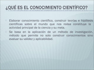  Elaborar conocimiento científico, construir teorías e hipótesis
científicas sobre el mundo que nos rodea constituye la
actividad principal de la ciencia y su meta.
 Se basa en la aplicación de un método de investigación,
método que permite no solo construir conocimientos sino
evaluar su validez y aplicabilidad.
 