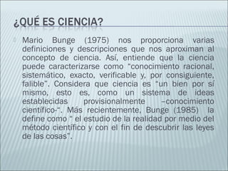  Mario Bunge (1975) nos proporciona varias
definiciones y descripciones que nos aproximan al
concepto de ciencia. Así, entiende que la ciencia
puede caracterizarse como “conocimiento racional,
sistemático, exacto, verificable y, por consiguiente,
falible”. Considera que ciencia es “un bien por sí
mismo, esto es, como un sistema de ideas
establecidas provisionalmente –conocimiento
científico-“. Más recientemente, Bunge (1985) la
define como “ el estudio de la realidad por medio del
método científico y con el fin de descubrir las leyes
de las cosas”.
 