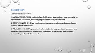 DESCRIPCIÓN
ACTIVIDADES DEL DOCENTE:
1.MOTIVACION DEL TEMA, mediante la reflexión sobre las emociones experimentadas en
determinadas situaciones, mediante preguntas orientadas por el docente.
2. COMPREHENSION DEL TEMA mediante un video denominado que es la comunicación
asertiva extraído de YouTube.
3. APLICACION DEL TEMA, presentando a los estudiantes las preguntas orientadoras para
generar la reflexión, sobre la necesidad de aprehender a comunicarse asertivamente,
moldeando y modelando las respuestas.
 