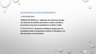 ACTIVIDADES DE LOS ESTUDIANTES
1. MECANIZACION .
TRABAJO EN GRUPO, en subgrupos de 5 personas escoger
una situación de conflicto del entorno escolar o familiar y
presentarlo como para ser grabado en el celular o table.
2.TRANSFERENCIA presentar el trabajo en grupo, para ser
socializado desde los dispositivos móviles al videobeam, con
ello mecanizar el conocimiento.
 