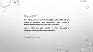 EVALUACION
Crea videos usando recursos tecnológicos y los ambienta con
escenarios atractivos que demuestran gran interés y
dedicación en la elaboración del video propuesto.
Usa el videobeam para socializr el video elaborado y
mecanizar los conocimientos aprehendidos.
OBSERVACIONES
 