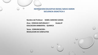 Nombre del Profesor: ISABEL SANCHEZ LOAIZA
Área: CIENCIAS NATURALES Y
EDUCACION AMBIENTAL - QUIMICA
Grado:6ª
Tema: COMUNICACION -
RESOLUCION DE CONFLICTOS
INSTITUCION EDUCATIVA RAFAEL NAVIA VARON
SECUENCIA DIDACTICA II
 