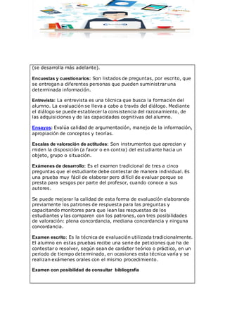 (se desarrolla más adelante).
Encuestas y cuestionarios: Son listados de preguntas, por escrito, que
se entregan a diferentes personas que pueden suministrar una
determinada información.
Entrevista: La entrevista es una técnica que busca la formación del
alumno. La evaluación se lleva a cabo a través del diálogo. Mediante
el diálogo se puede establecer la consistencia del razonamiento, de
las adquisiciones y de las capacidades cognitivas del alumno.
Ensayos: Evalúa calidad de argumentación, manejo de la información,
apropiación de conceptos y teorías.
Escalas de valoración de actitudes: Son instrumentos que aprecian y
miden la disposición (a favor o en contra) del estudiante hacia un
objeto, grupo o situación.
Exámenes de desarrollo: Es el examen tradicional de tres a cinco
preguntas que el estudiante debe contestar de manera individual. Es
una prueba muy fácil de elaborar pero difícil de evaluar porque se
presta para sesgos por parte del profesor, cuando conoce a sus
autores.
Se puede mejorar la calidad de esta forma de evaluación elaborando
previamente los patrones de respuesta para las preguntas y
capacitando monitores para que lean las respuestas de los
estudiantes y las comparen con los patrones, con tres posibilidades
de valoración: plena concordancia, mediana concordancia y ninguna
concordancia.
Examen escrito: Es la técnica de evaluación utilizada tradicionalmente.
El alumno en estas pruebas recibe una serie de peticiones que ha de
contestar o resolver, según sean de carácter teórico o práctico, en un
periodo de tiempo determinado, en ocasiones esta técnica varía y se
realizan exámenes orales con el mismo procedimiento.
Examen con posibilidad de consultar bibliografía
 