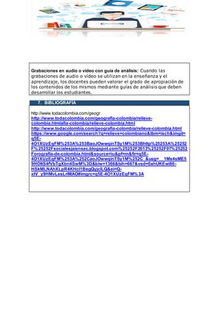 Grabaciones en audio o vídeo con guía de análisis: Cuando las
grabaciones de audio o vídeo se utilizan en la enseñanza y el
aprendizaje, los docentes pueden valorar el grado de apropiación de
los contenidos de los mismos mediante guías de análisis que deben
desarrollar los estudiantes.
7. BIBLIOGRAFÍA
http://www.todacolombia.com/geogr
http://www.todacolombia.com/geografia-colombia/relieve-
colombia.htmlafia-colombia/relieve-colombia.html
http://www.todacolombia.com/geografia-colombia/relieve-colombia.html
https://www.google.com/search?q=relieve+colombiano&tbm=isch&imgil=
q5E-
4O1XUzEqFM%253A%253BaoJOwwqinTSy1M%253Bhttp%25253A%25252
F%25252Fsocialesjaiensec.blogspot.com%25252F2013%25252F07%25252
Forografia-de-colombia.html&source=iu&pf=m&fir=q5E-
4O1XUzEqFM%253A%252CaoJOwwqinTSy1M%252C_&usg=__1Ms4sME5
9HOltS4fVbTgXbn4SwM%3D&biw=1366&bih=667&ved=0ahUKEwi86-
HSkMLNAhXLpR4KHcI1BegQyjcILQ&ei=Q-
xtV_y9HMvLesLrlMAO#imgrc=q5E-4O1XUzEqFM%3A
 