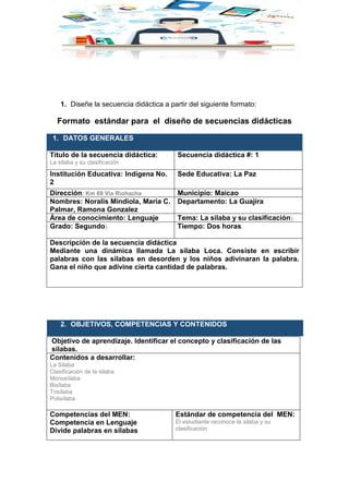 1. Diseñe la secuencia didáctica a partir del siguiente formato:
Formato estándar para el diseño de secuencias didácticas
1. DATOS GENERALES
Título de la secuencia didáctica:
La silaba y su clasificación
Secuencia didáctica #: 1.
Institución Educativa: Indígena No.
2
Sede Educativa: La Paz
Dirección: Km 69 Vía Riohacha Municipio: Maicao
Nombres: Noralis Mindiola, Maria C.
Palmar, Ramona Gonzalez
Departamento: La Guajira
Área de conocimiento: Lenguaje Tema: La silaba y su clasificación).
Grado: Segundo). Tiempo: Dos horas.
Descripción de la secuencia didáctica
Mediante una dinámica llamada La silaba Loca. Consiste en escribir
palabras con las silabas en desorden y los niños adivinaran la palabra.
Gana el niño que adivine cierta cantidad de palabras.
2. OBJETIVOS, COMPETENCIAS Y CONTENIDOS
Objetivo de aprendizaje. Identificar el concepto y clasificación de las
silabas.
Contenidos a desarrollar:
La Silaba
Clasificación de la silaba
Monosílaba
Bisílaba
Trisílaba
Polisílaba
Competencias del MEN:
Competencia en Lenguaje
Divide palabras en silabas
Estándar de competencia del MEN:
El estudiante reconoce la silaba y su
clasificación
 
