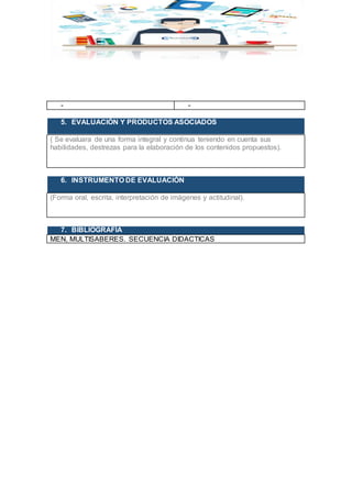 - -
5. EVALUACIÓN Y PRODUCTOS ASOCIADOS
( Se evaluara de una forma integral y continua teniendo en cuenta sus
habilidades, destrezas para la elaboración de los contenidos propuestos).
6. INSTRUMENTO DE EVALUACIÓN
(Forma oral, escrita, interpretación de imágenes y actitudinal).
7. BIBLIOGRAFÍA
MEN, MULTISABERES. SECUENCIA DIDACTICAS
 