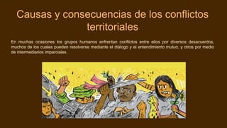 Causas y consecuencias de los conflictos
territoriales
En muchas ocasiones los grupos humanos enfrentan conflictos entre ellos por diversos desacuerdos,
muchos de los cuales pueden resolverse mediante el diálogo y el entendimiento mutuo, y otros por medio
de intermediarios imparciales.
 