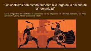 “Los conflictos han estado presente a lo largo de la historia de
la humanidad”
En la antigüedad, los conflictos se generaban por la adquisición de recursos naturales, las rutas
comerciales y la riqueza de las ciudades-estado.
 